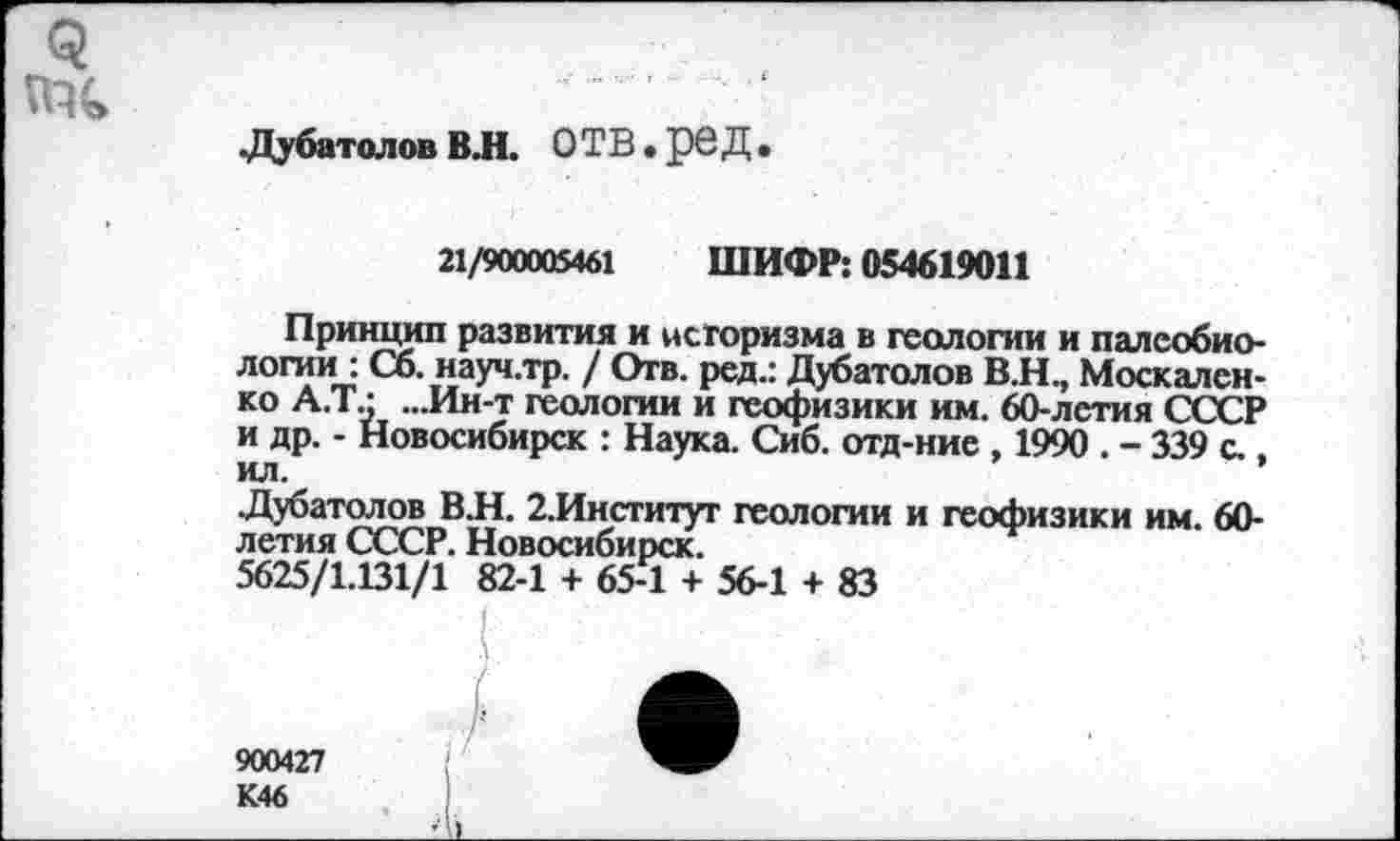 ﻿.Дубатолов ВЛ. ОТВ. рбД•
21/900005461 ШИФР: 054619011
Принцип развития и историзма в геологии и палеобиологии : Сб. науч.тр. / Отв. ред.: Дубатолов В.Н., Москаленко А.Т.; ...Ин-т геологии и геофизики им. 60-лстия СССР и др. - Новосибирск : Наука. Сиб. отд-ние , 1990 . - 339 с., ил.
.Дубатолов В.Н. 2.Институт геологии и геофизики им. 60-летия СССР. Новосибирск.
5625/1.131/1 82-1 + 65-1 + 56-1 + 83
900427 К46